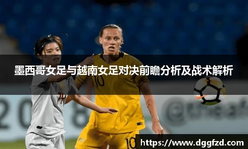 墨西哥女足与越南女足对决前瞻分析及战术解析