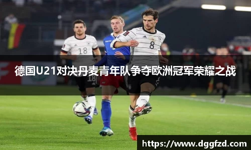 德国U21对决丹麦青年队争夺欧洲冠军荣耀之战