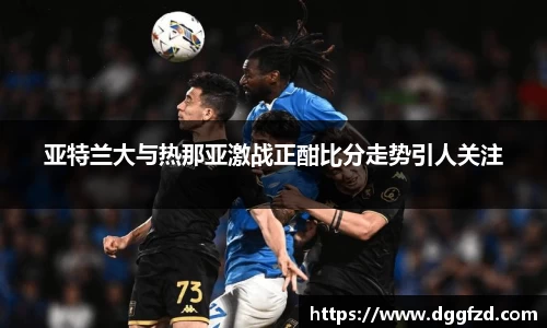 亚特兰大与热那亚激战正酣比分走势引人关注