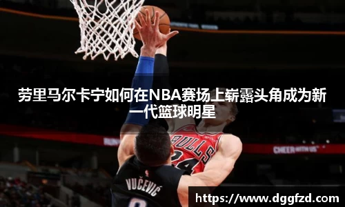 劳里马尔卡宁如何在NBA赛场上崭露头角成为新一代篮球明星