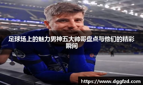 足球场上的魅力男神五大帅哥盘点与他们的精彩瞬间
