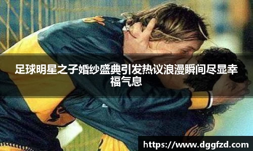 足球明星之子婚纱盛典引发热议浪漫瞬间尽显幸福气息